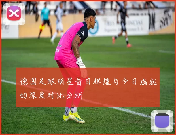 德国足球明星昔日辉煌与今日成就的深度对比分析