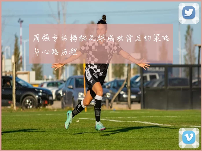 周强专访揭秘足球成功背后的策略与心路历程
