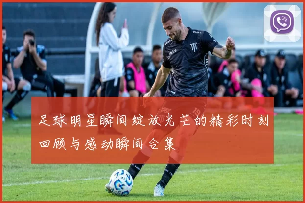 足球明星瞬间绽放光芒的精彩时刻回顾与感动瞬间合集