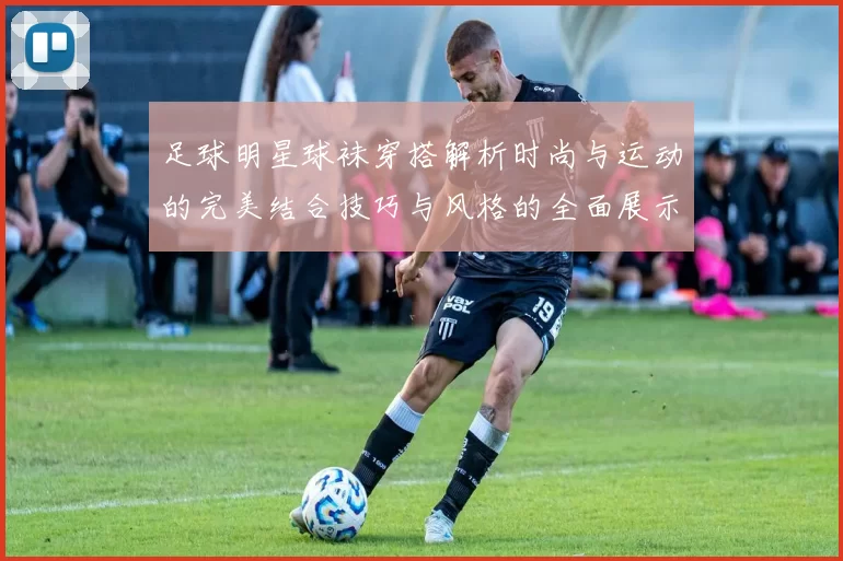 足球明星球袜穿搭解析时尚与运动的完美结合技巧与风格的全面展示