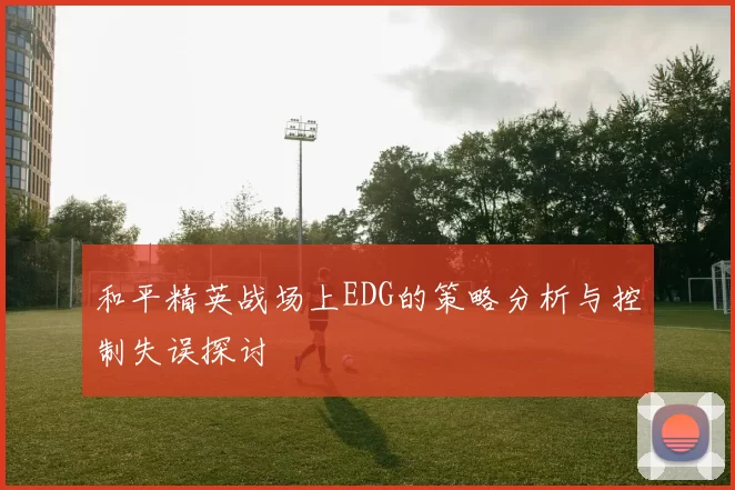 和平精英战场上EDG的策略分析与控制失误探讨