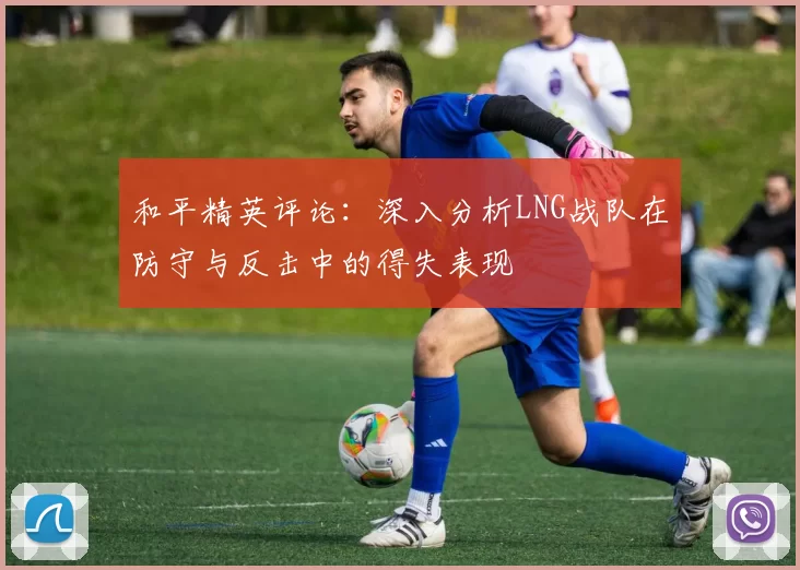 和平精英评论：深入分析LNG战队在防守与反击中的得失表现