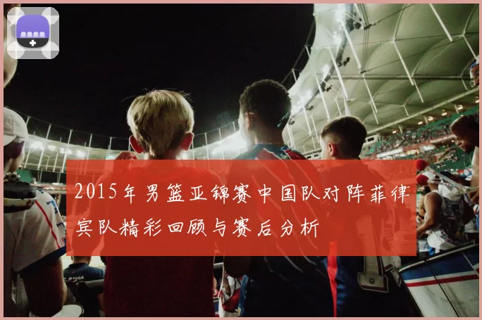 2015年男篮亚锦赛中国队对阵菲律宾队精彩回顾与赛后分析