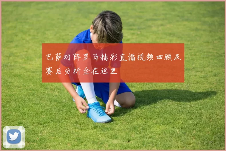 巴萨对阵罗马精彩直播视频回顾及赛后分析全在这里