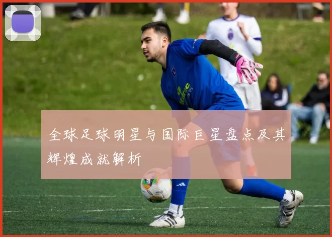 全球足球明星与国际巨星盘点及其辉煌成就解析