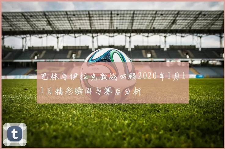 巴林与伊拉克激战回顾2020年1月11日精彩瞬间与赛后分析
