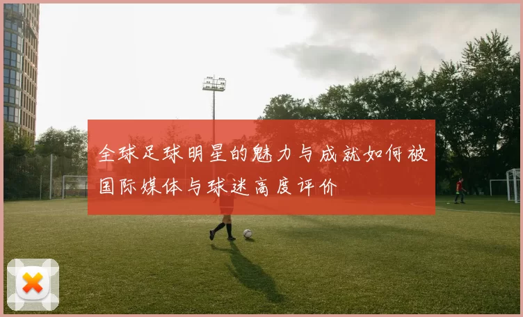 全球足球明星的魅力与成就如何被国际媒体与球迷高度评价