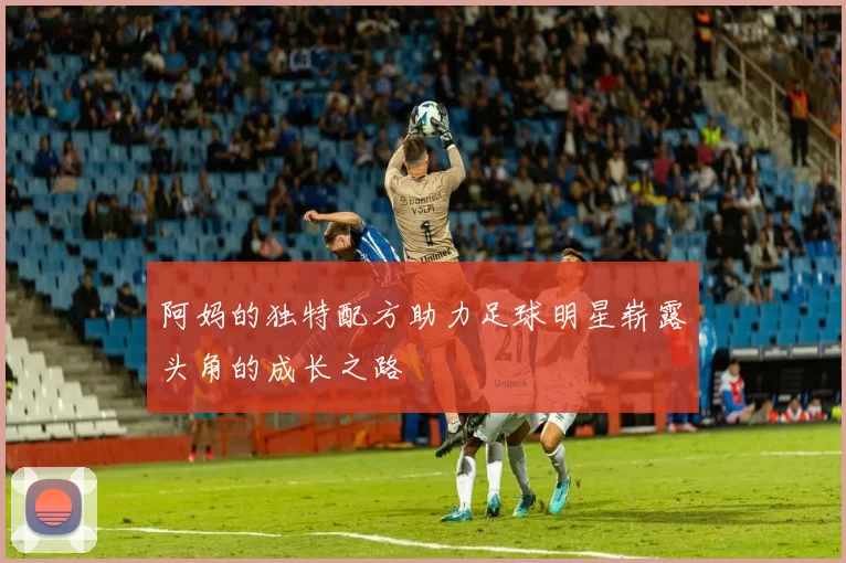 阿妈的独特配方助力足球明星崭露头角的成长之路