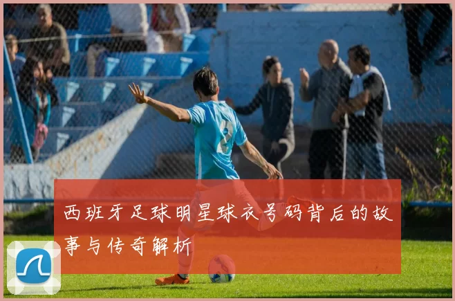 西班牙足球明星球衣号码背后的故事与传奇解析