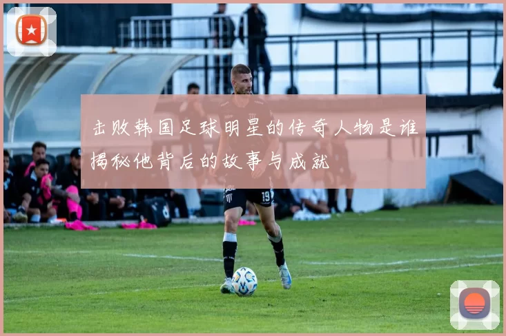 击败韩国足球明星的传奇人物是谁揭秘他背后的故事与成就