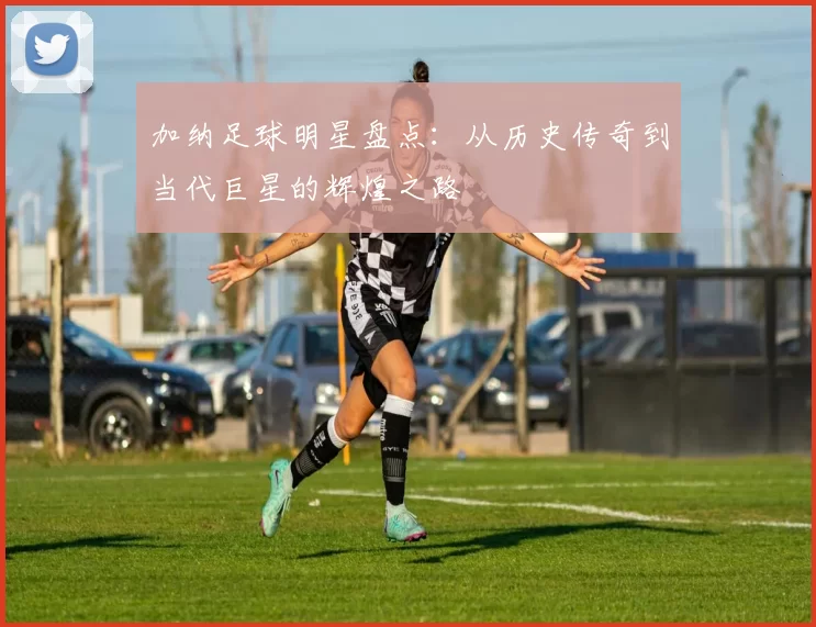 加纳足球明星盘点：从历史传奇到当代巨星的辉煌之路