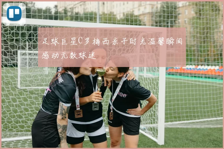 足球巨星C罗梅西亲子时光温馨瞬间感动无数球迷