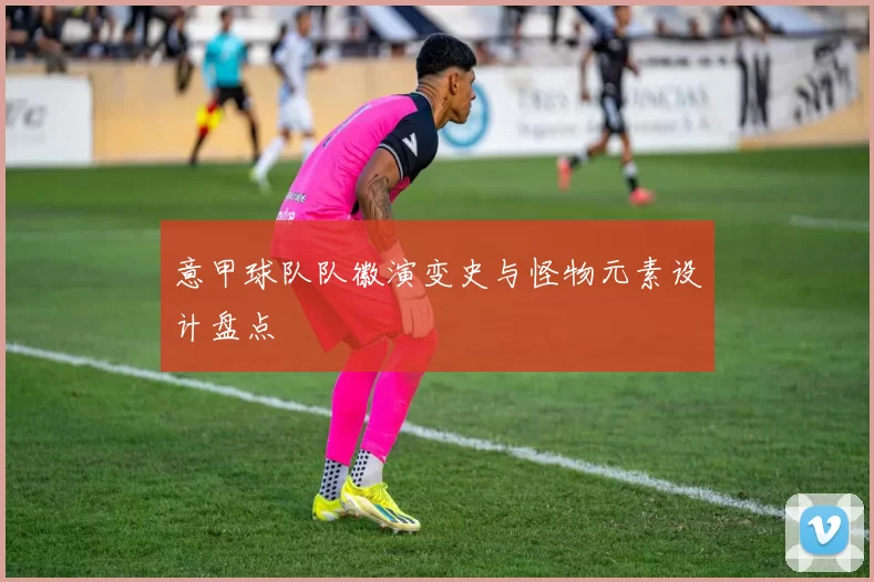 意甲球队队徽演变史与怪物元素设计盘点