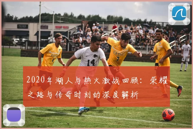 2020年湖人与热火激战回顾：荣耀之路与传奇时刻的深度解析