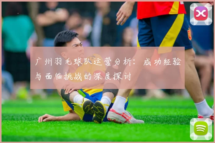 广州羽毛球队运营分析：成功经验与面临挑战的深度探讨