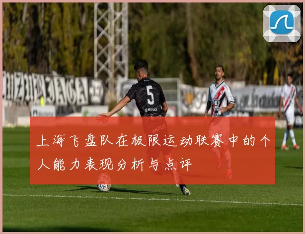 上海飞盘队在极限运动联赛中的个人能力表现分析与点评