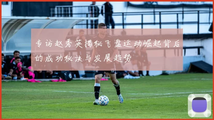 专访赵秀英揭秘飞盘运动崛起背后的成功秘诀与发展趋势