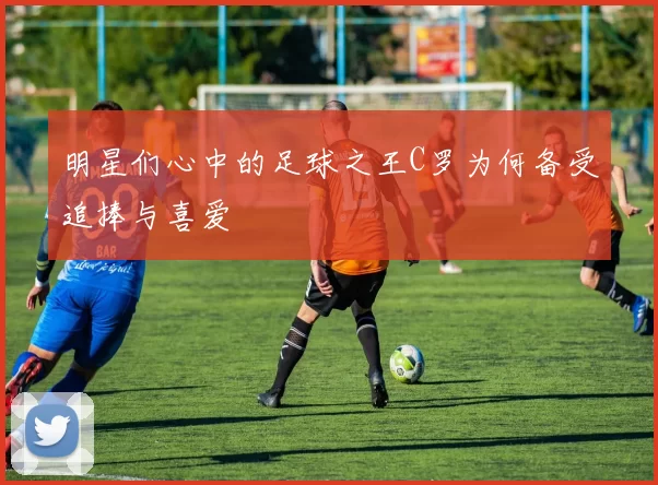 明星们心中的足球之王C罗为何备受追捧与喜爱