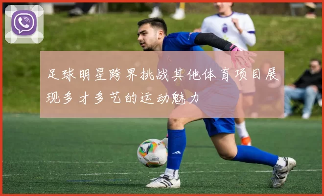 足球明星跨界挑战其他体育项目展现多才多艺的运动魅力
