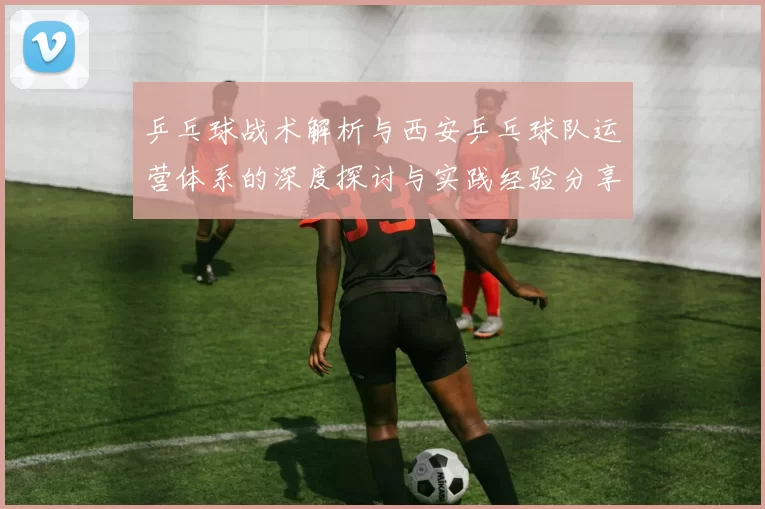 乒乓球战术解析与西安乒乓球队运营体系的深度探讨与实践经验分享