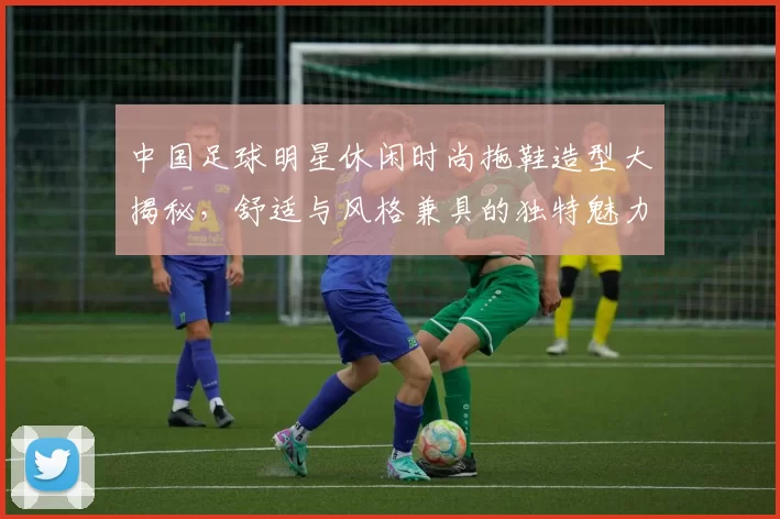 中国足球明星休闲时尚拖鞋造型大揭秘，舒适与风格兼具的独特魅力