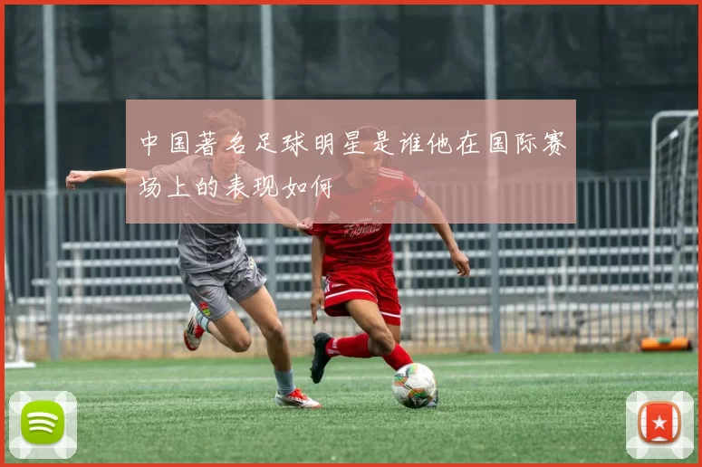 中国著名足球明星是谁他在国际赛场上的表现如何