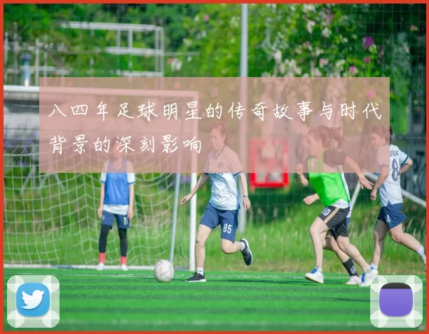 八四年足球明星的传奇故事与时代背景的深刻影响