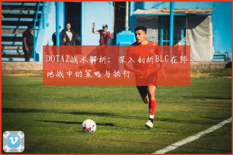 DOTA2战术解析：深入剖析BLG在阵地战中的策略与执行