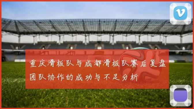 重庆滑板队与成都滑板队赛后复盘团队协作的成功与不足分析