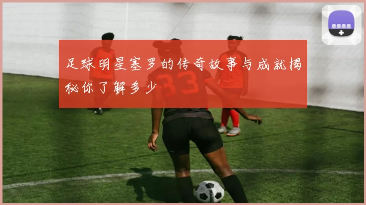 足球明星塞罗的传奇故事与成就揭秘你了解多少