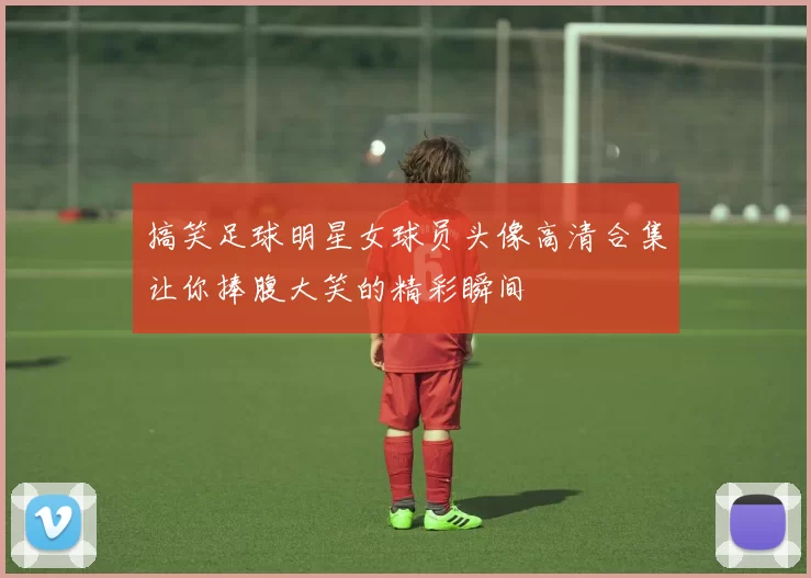 搞笑足球明星女球员头像高清合集让你捧腹大笑的精彩瞬间