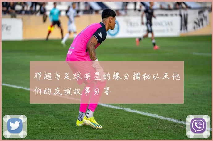邓超与足球明星的缘分揭秘以及他们的友谊故事分享