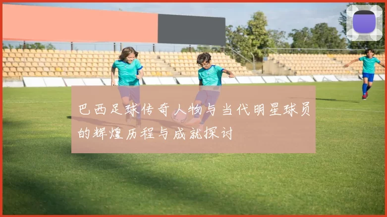 巴西足球传奇人物与当代明星球员的辉煌历程与成就探讨