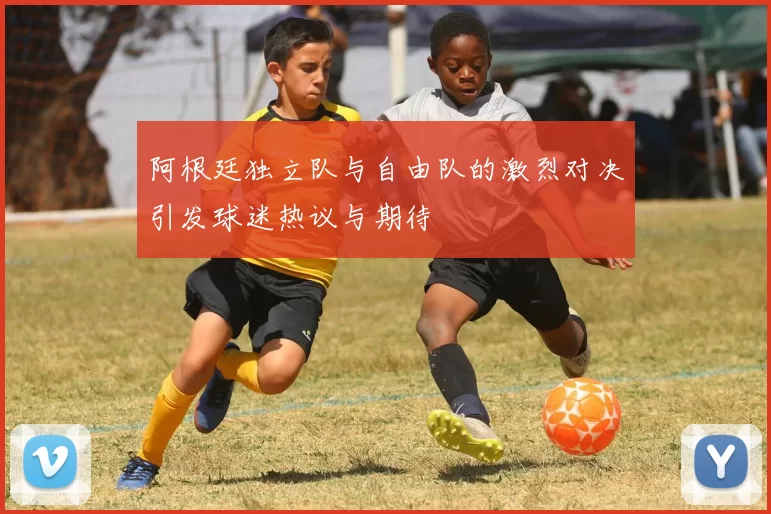阿根廷独立队与自由队的激烈对决引发球迷热议与期待