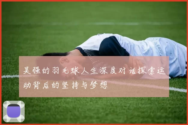 吴强的羽毛球人生深度对话探索运动背后的坚持与梦想