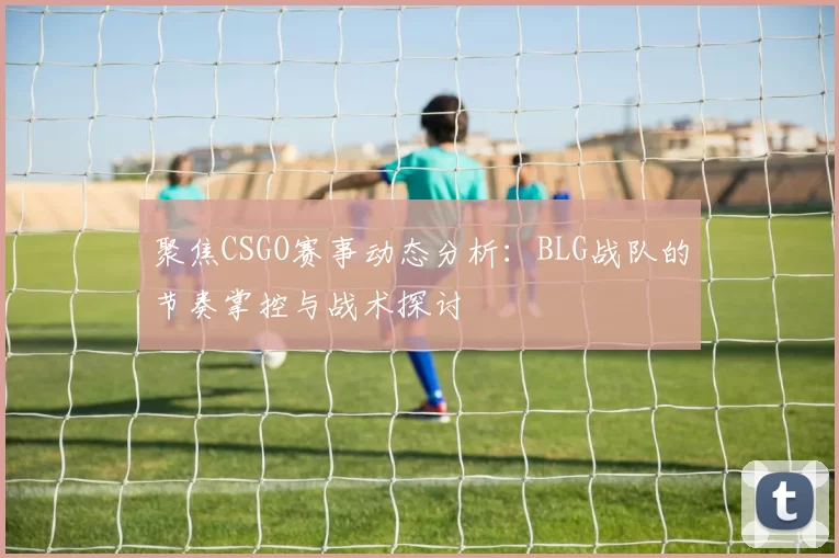 聚焦CSGO赛事动态分析：BLG战队的节奏掌控与战术探讨