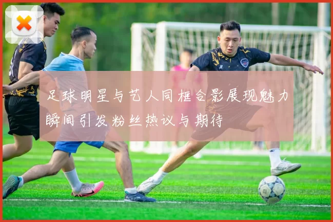 足球明星与艺人同框合影展现魅力瞬间引发粉丝热议与期待