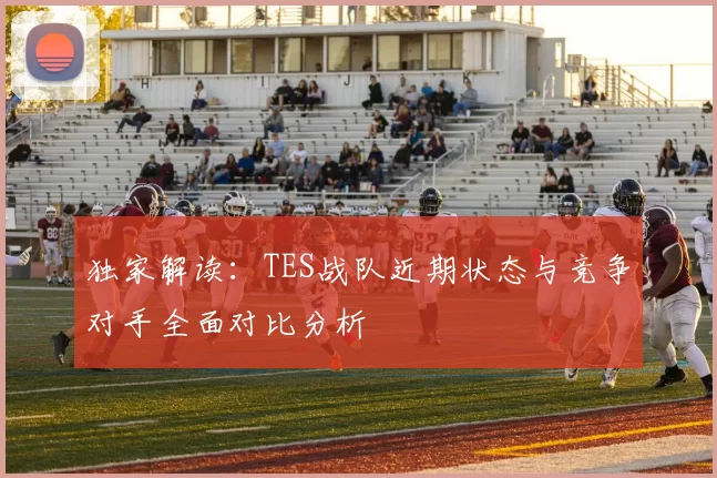 独家解读：TES战队近期状态与竞争对手全面对比分析