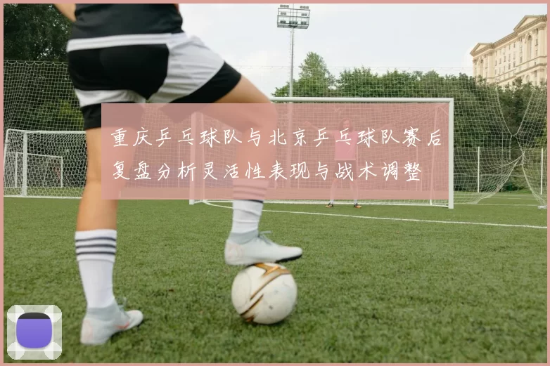 重庆乒乓球队与北京乒乓球队赛后复盘分析灵活性表现与战术调整