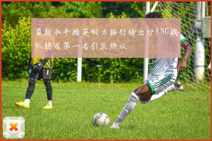 最新和平精英耐力排行榜出炉RNG战队稳居第一名引发热议