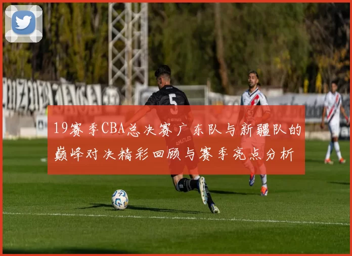 19赛季CBA总决赛广东队与新疆队的巅峰对决精彩回顾与赛季亮点分析