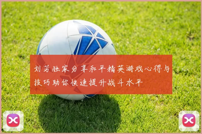 刘芳独家分享和平精英游戏心得与技巧助你快速提升战斗水平