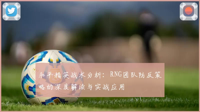 和平精英战术分析：RNG团队防反策略的深度解读与实战应用
