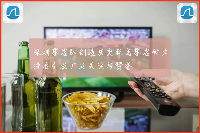 深圳攀岩队创造历史新高攀岩耐力排名引发广泛关注与赞誉