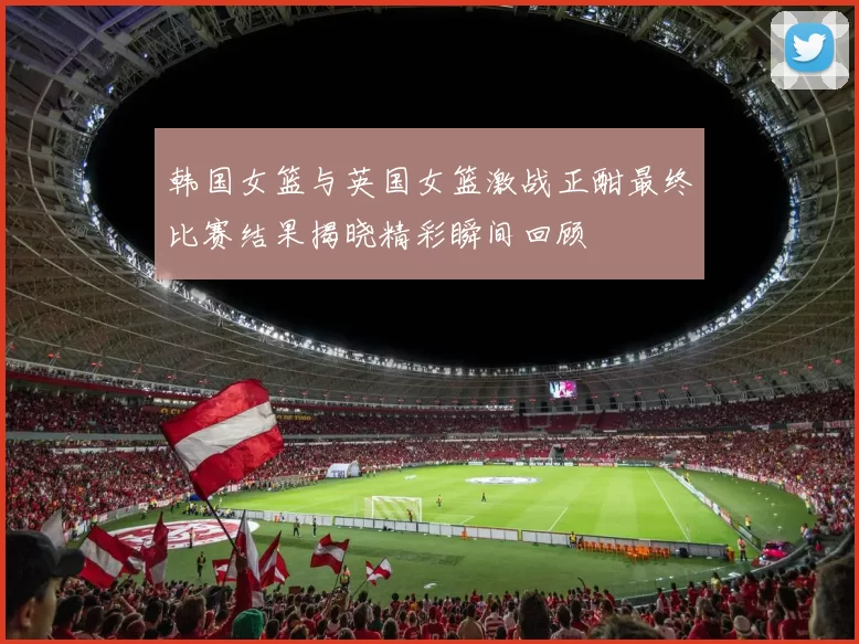 韩国女篮与英国女篮激战正酣最终比赛结果揭晓精彩瞬间回顾