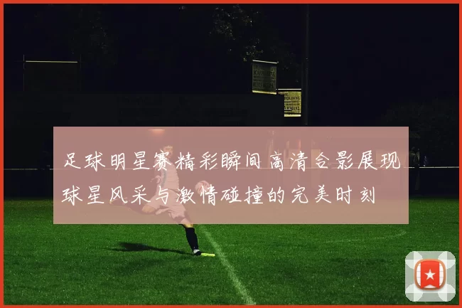 足球明星赛精彩瞬间高清合影展现球星风采与激情碰撞的完美时刻