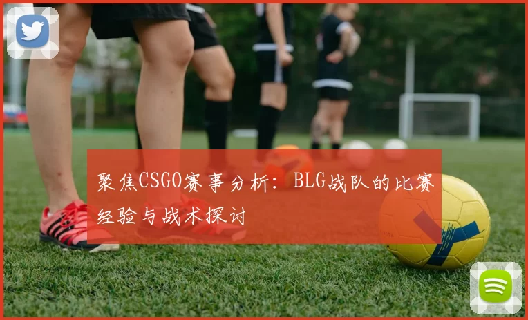 聚焦CSGO赛事分析：BLG战队的比赛经验与战术探讨