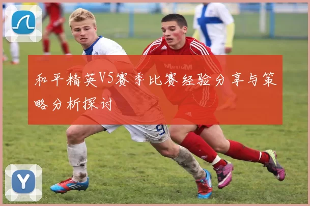 和平精英V5赛季比赛经验分享与策略分析探讨