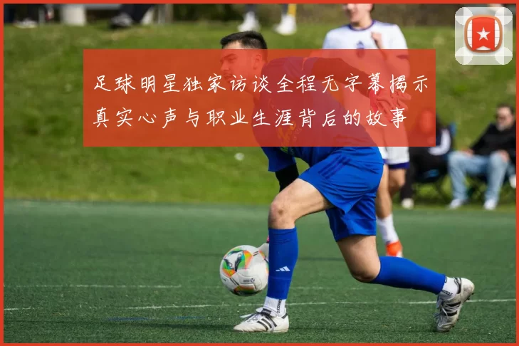 足球明星独家访谈全程无字幕揭示真实心声与职业生涯背后的故事