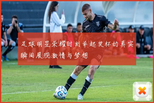 足球明星荣耀时刻举起奖杯的真实瞬间展现激情与梦想